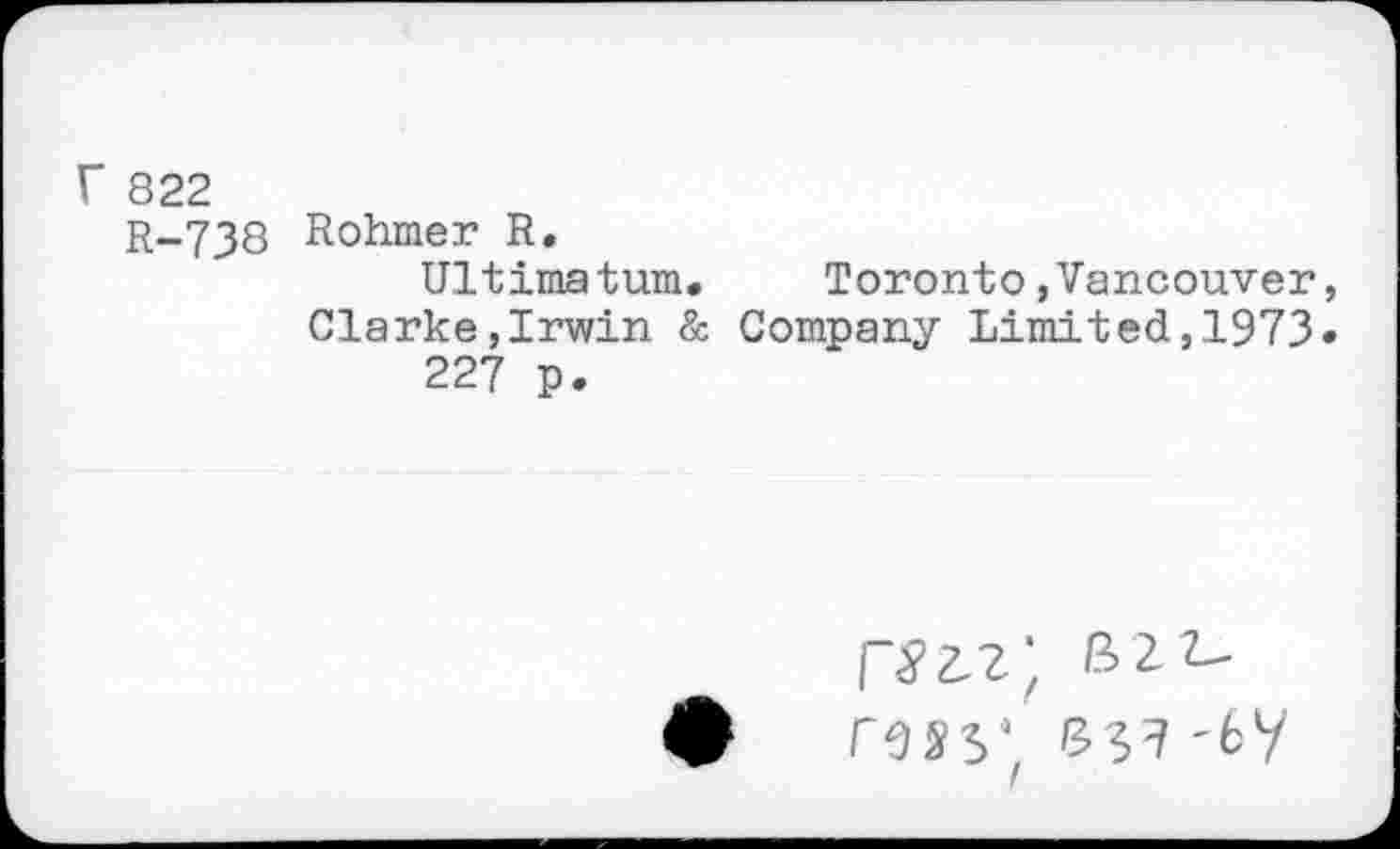 ﻿r 822
R-738
Rohmer R.
Ultimatum.	Toronto»Vancouver,
Clarke,Irwin & Company Limited,1973« 227 p.
rm* s?? -fcy